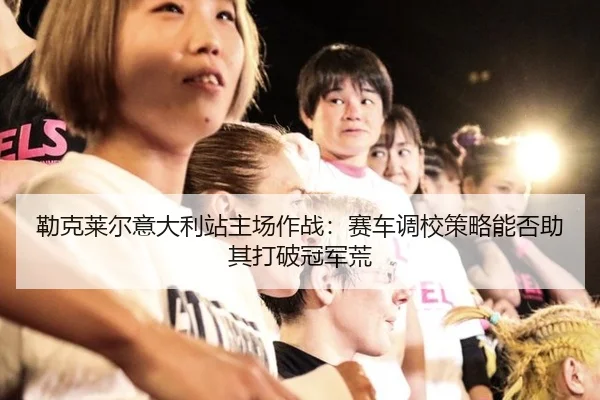 勒克莱尔意大利站主场作战：赛车调校策略能否助其打破冠军荒